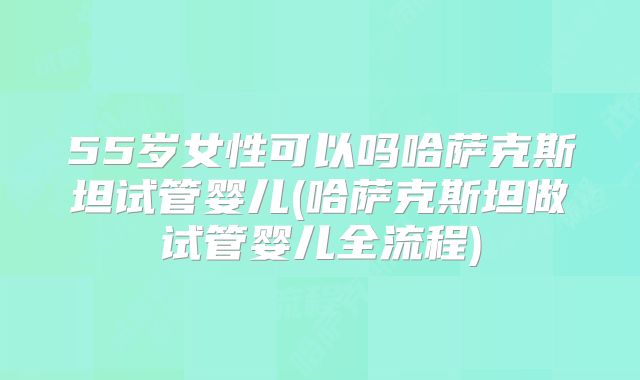 55岁女性可以吗哈萨克斯坦试管婴儿(哈萨克斯坦做试管婴儿全流程)