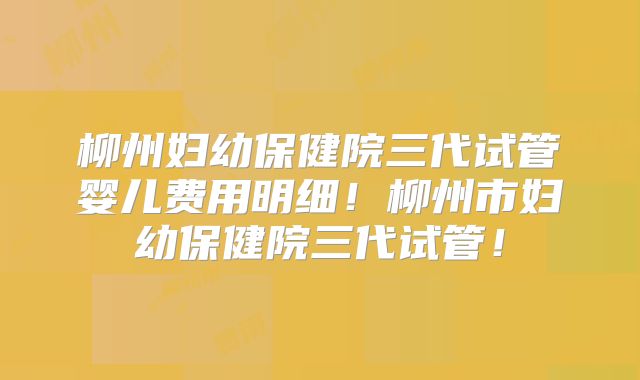 柳州妇幼保健院三代试管婴儿费用明细！柳州市妇幼保健院三代试管！
