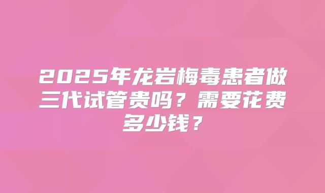2025年龙岩梅毒患者做三代试管贵吗？需要花费多少钱？