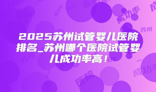 2025苏州试管婴儿医院排名_苏州哪个医院试管婴儿成功率高！