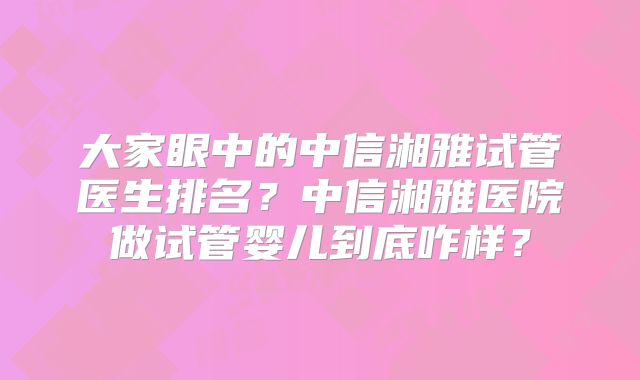 大家眼中的中信湘雅试管医生排名?中信湘雅医院做试管婴儿到底咋样?