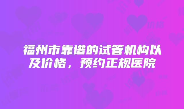 福州市靠谱的试管机构以及价格,预约正规医院
