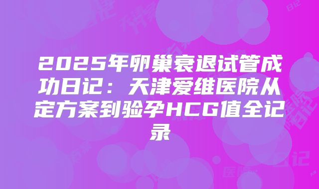 2025年卵巢衰退试管成功日记：天津爱维医院从定方案到验孕HCG值全记录