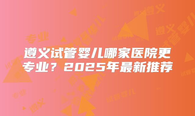 遵义试管婴儿哪家医院更专业？2025年最新推荐