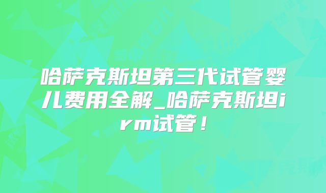 哈萨克斯坦第三代试管婴儿费用全解_哈萨克斯坦irm试管！