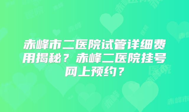 赤峰市二医院试管详细费用揭秘？赤峰二医院挂号网上预约？
