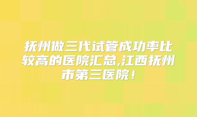抚州做三代试管成功率比较高的医院汇总,江西抚州市第三医院！