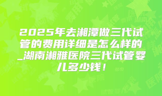 2025年去湘潭做三代试管的费用详细是怎么样的_湖南湘雅医院三代试管婴儿多少钱!