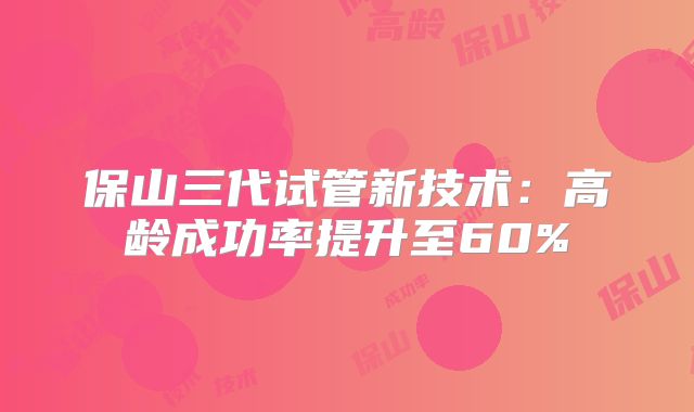 保山三代试管新技术：高龄成功率提升至60%