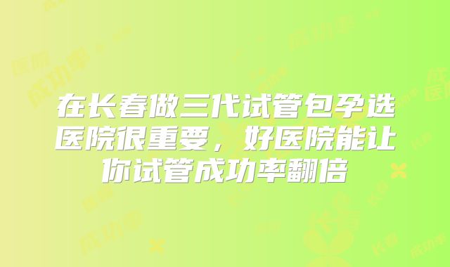 在长春做三代试管包孕选医院很重要，好医院能让你试管成功率翻倍