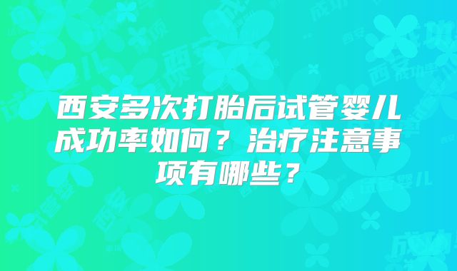 西安多次打胎后试管婴儿成功率如何?治疗注意事项有哪些?