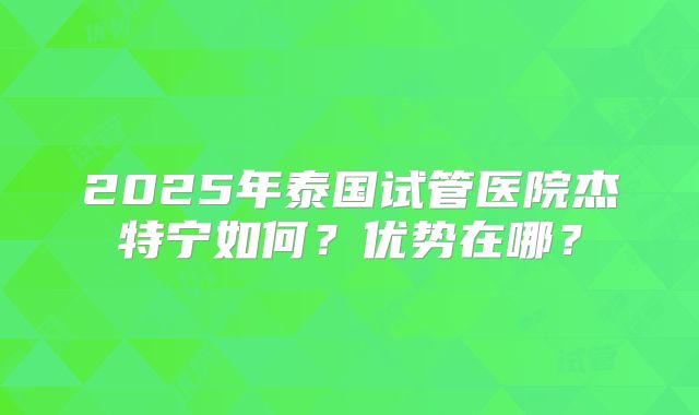 2025年泰国试管医院杰特宁如何？优势在哪？