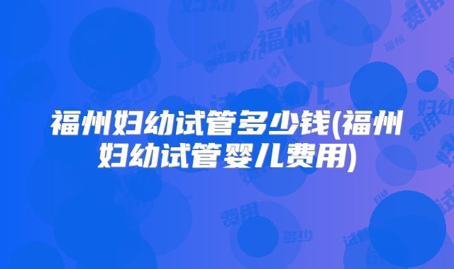 福州妇幼试管多少钱(福州妇幼试管婴儿费用)