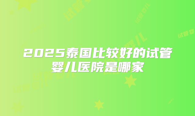 2025泰国比较好的试管婴儿医院是哪家