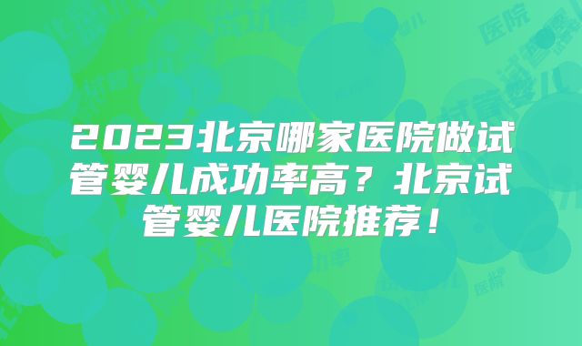 2023北京哪家医院做试管婴儿成功率高?北京试管婴儿医院推荐!