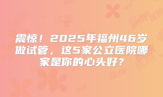 震惊！2025年福州46岁做试管，这5家公立医院哪家是你的心头好？