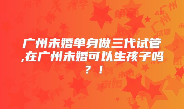广州未婚单身做三代试管,在广州未婚可以生孩子吗？！