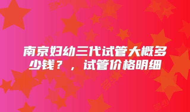 南京妇幼三代试管大概多少钱？，试管价格明细