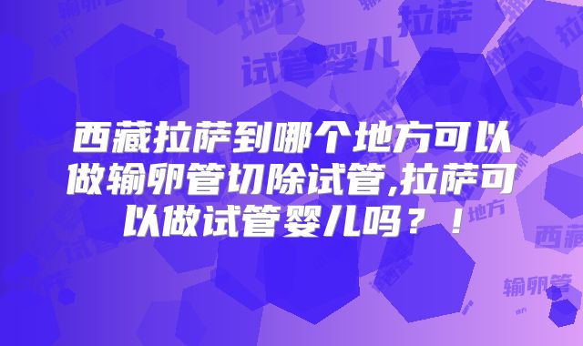 西藏拉萨到哪个地方可以做输卵管切除试管,拉萨可以做试管婴儿吗?!