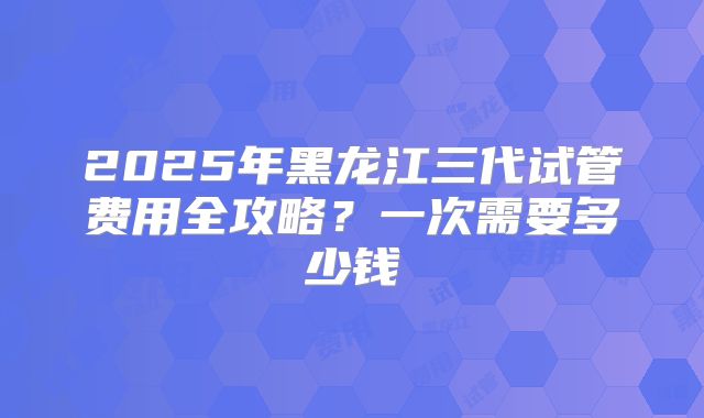 2025年黑龙江三代试管费用全攻略?一次需要多少钱