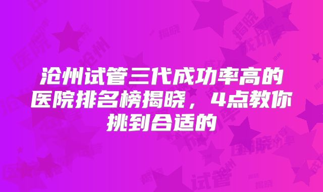 沧州试管三代成功率高的医院排名榜揭晓,4点教你挑到合适的
