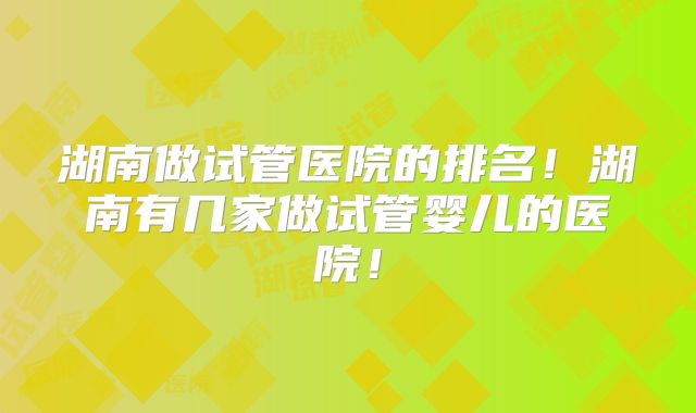 湖南做试管医院的排名!湖南有几家做试管婴儿的医院!