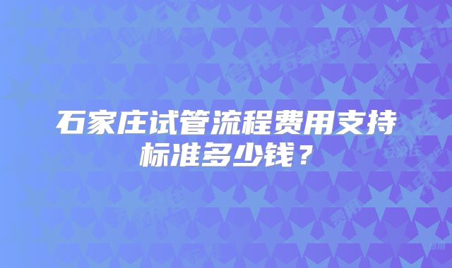 石家庄试管流程费用支持标准多少钱？