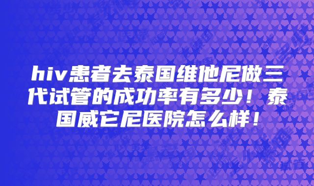 hiv患者去泰国维他尼做三代试管的成功率有多少！泰国威它尼医院怎么样！