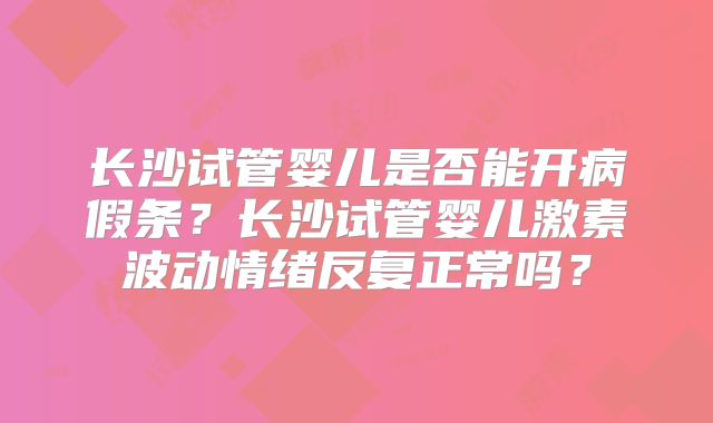 长沙试管婴儿是否能开病假条？长沙试管婴儿激素波动情绪反复正常吗？