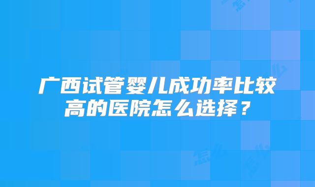 广西试管婴儿成功率比较高的医院怎么选择？
