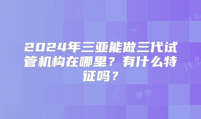 2024年三亚能做三代试管机构在哪里？有什么特征吗？