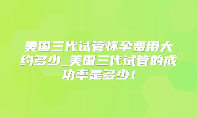 美国三代试管怀孕费用大约多少_美国三代试管的成功率是多少!
