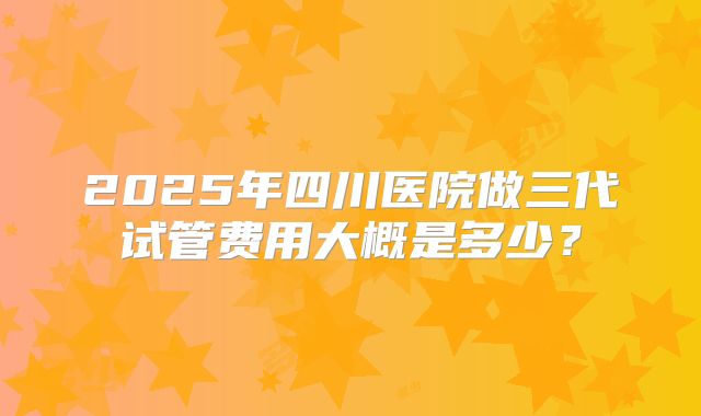 2025年四川医院做三代试管费用大概是多少？