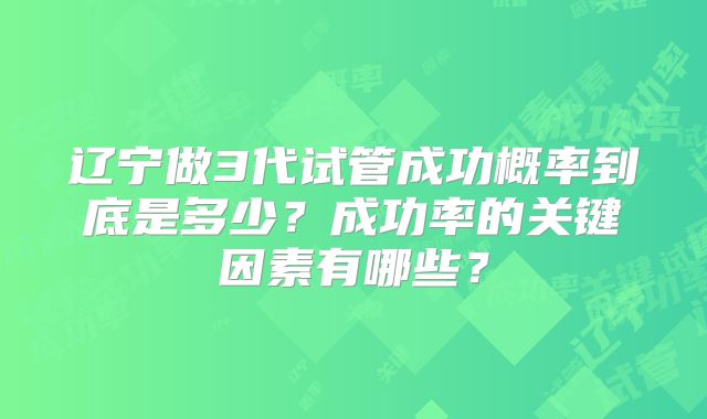 辽宁做3代试管成功概率到底是多少？成功率的关键因素有哪些？