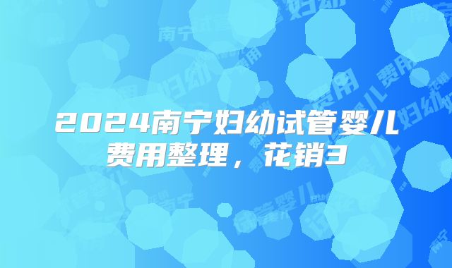 2024南宁妇幼试管婴儿费用整理,花销3