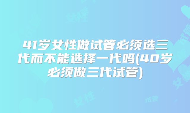 41岁女性做试管必须选三代而不能选择一代吗(40岁必须做三代试管)