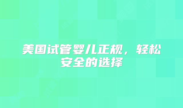 美国试管婴儿正规，轻松安全的选择