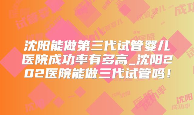 沈阳能做第三代试管婴儿医院成功率有多高_沈阳202医院能做三代试管吗！