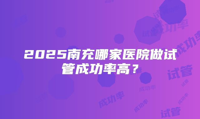 2025南充哪家医院做试管成功率高？
