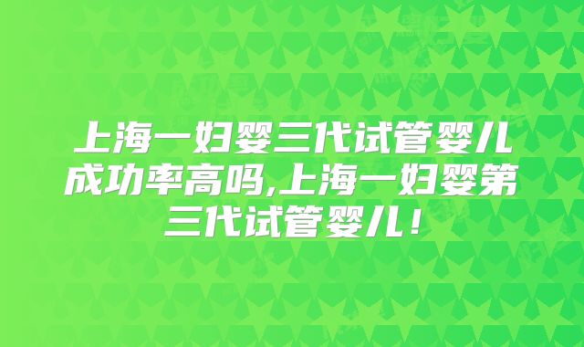 上海一妇婴三代试管婴儿成功率高吗,上海一妇婴第三代试管婴儿！