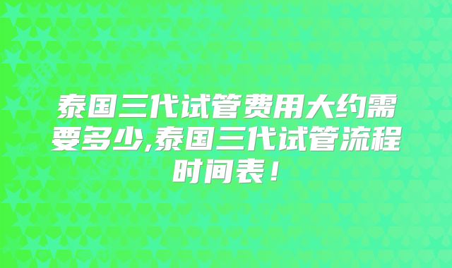 泰国三代试管费用大约需要多少,泰国三代试管流程时间表!