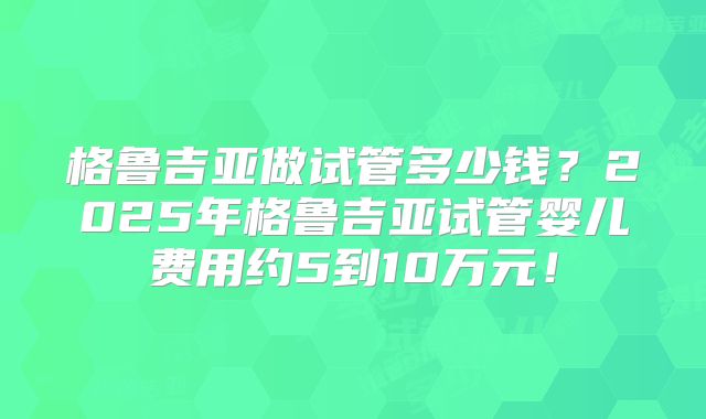 格鲁吉亚做试管多少钱？2025年格鲁吉亚试管婴儿费用约5到10万元！