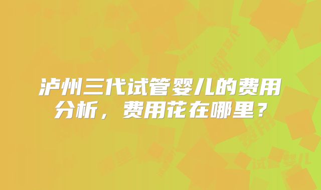 泸州三代试管婴儿的费用分析，费用花在哪里？