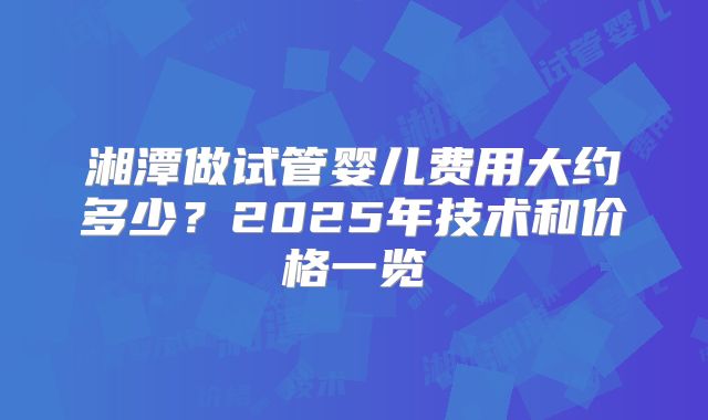 湘潭做试管婴儿费用大约多少？2025年技术和价格一览