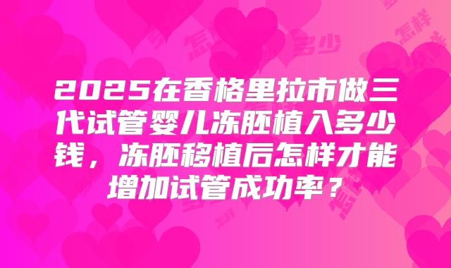 2025在香格里拉市做三代试管婴儿冻胚植入多少钱，冻胚移植后怎样才能增加试管成功率？