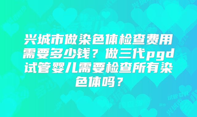 兴城市做染色体检查费用需要多少钱?做三代pgd试管婴儿需要检查所有染色体吗?