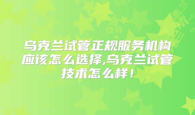 乌克兰试管正规服务机构应该怎么选择,乌克兰试管技术怎么样!