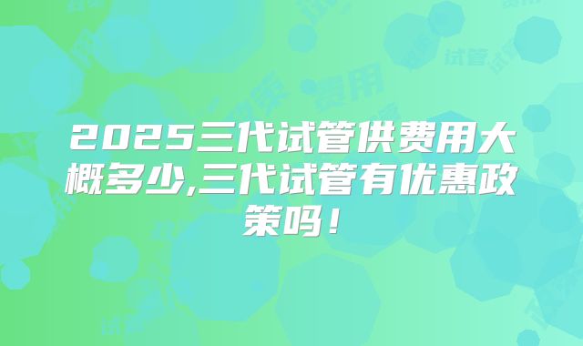 2025三代试管供费用大概多少,三代试管有优惠政策吗！