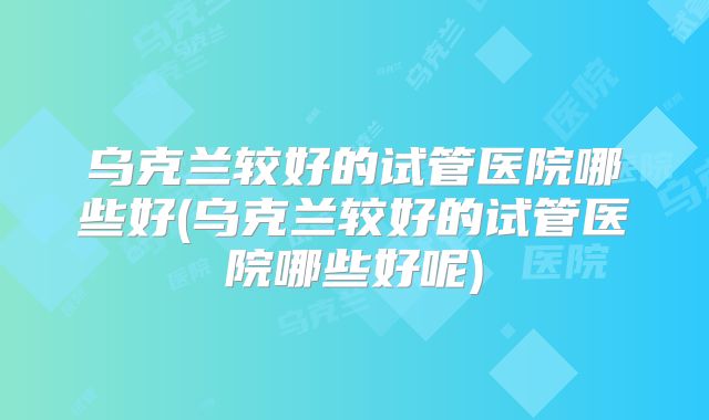 乌克兰较好的试管医院哪些好(乌克兰较好的试管医院哪些好呢)