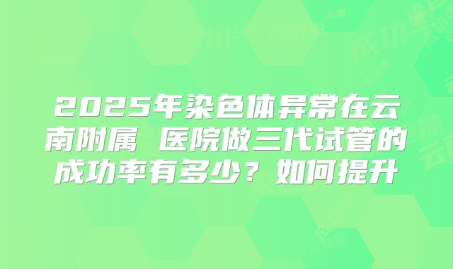 2025年染色体异常在云南附属 医院做三代试管的成功率有多少？如何提升